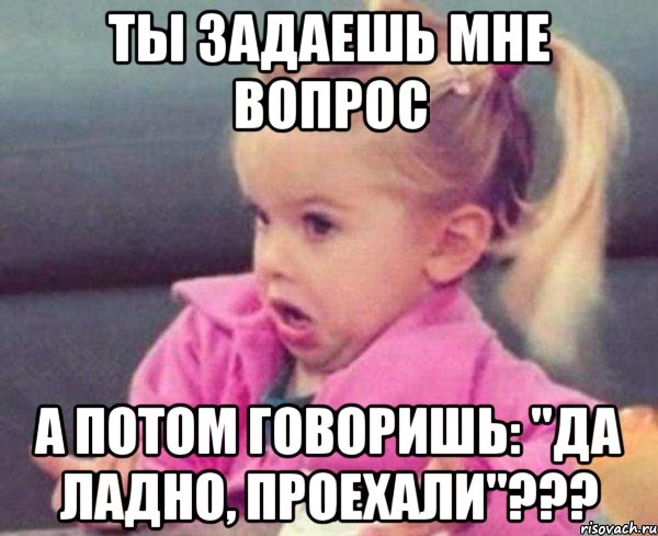 Ты задаешь мне вопрос А потом говоришь: "да ладно, проехали"???, Мем  Ты говоришь (девочка возмущается)