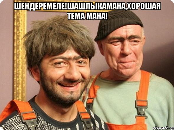Шендеремеле!шашлыкамана,хорошая тема мана! 