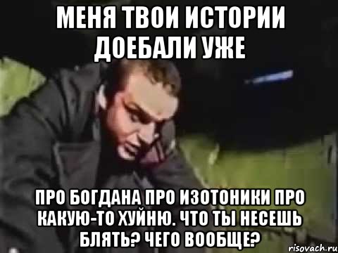 Меня твои истории доебали уже Про Богдана про изотоники про какую-то хуйню. Что ты несешь блять? Чего вообще?