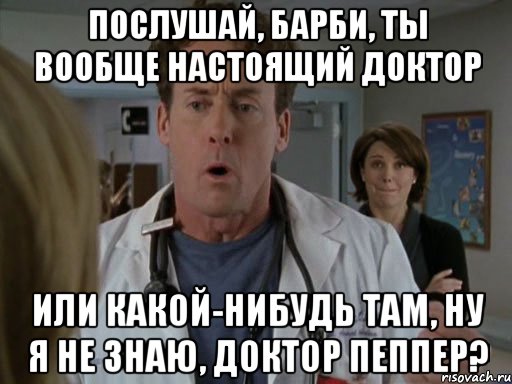 Послушай, барби, ты вообще настоящий доктор или какой-нибудь там, ну я не знаю, доктор Пеппер?