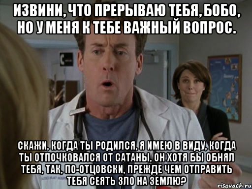 Извини, что прерываю тебя, Бобо, но у меня к тебе важный вопрос. Скажи, когда ты родился, я имею в виду, когда ты отпочковался от Сатаны, он хотя бы обнял тебя, так, по-отцовски, прежде чем отправить тебя сеять зло на Землю?