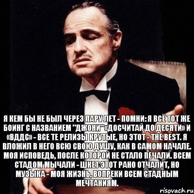 Я кем бы не был через пару лет - помни: Я всё тот же боинг с названием "Джони" «Досчитай до десяти» и «ВДДС» - Все те релизы крутые, но этот - The best. Я вложил в него всю свою душу, как в самом начале. Моя исповедь, после которой не стало печали. Всем стадом мычали - шкет этот рано отчалит, Но музыка - моя жизнь, вопреки всем стадным мечтаниям., Комикс Дон Вито Корлеоне 1