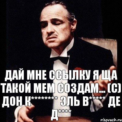 Дай мне ссылку я ща ТАКОЙ мем создам... (с) Дон К******** эль В***** де Д****