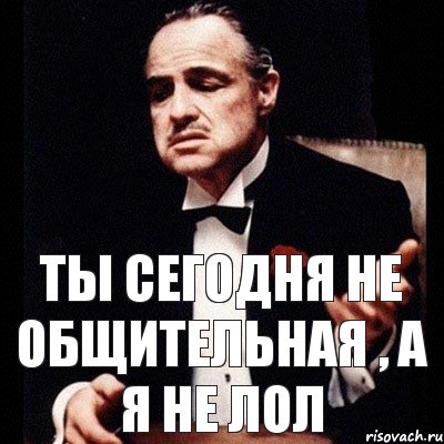 Ты сегодня не общительная , а я не лол