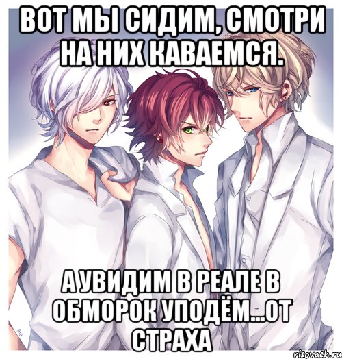Вот мы сидим, смотри на них каваемся. А увидим в реале в обморок уподём...от страха