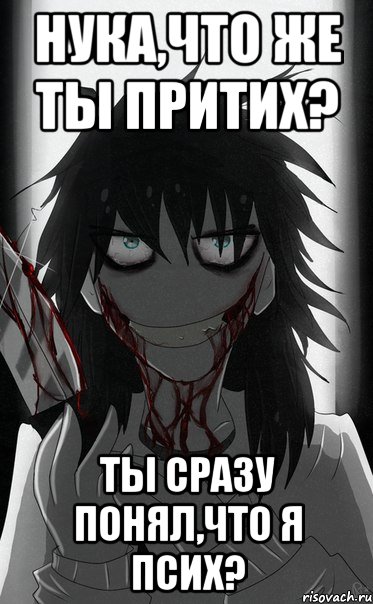 Нука,что же ты притих? Ты сразу понял,что я псих?