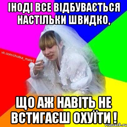 Іноді все відбувається настільки швидко, що аж навіть не встигаєш охуїти !