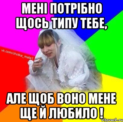 Мені потрібно щось типу тебе, але щоб воно мене ще й любило !