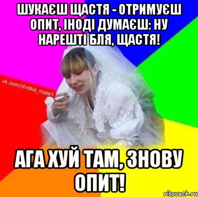 Шукаєш щастя - отримуєш опит, іноді думаєш: ну нарешті бля, щастя! ага Хуй там, знову опит!