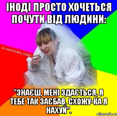 Іноді просто хочеться почути від людини: "Знаєш, мені здається, я тебе так заєбав. Схожу-ка я нахуй".