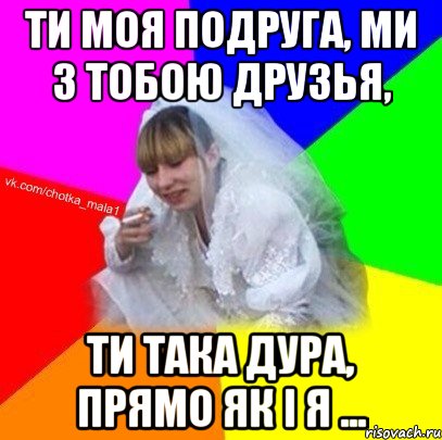 Ти моя подруга, ми з тобою друзья, ти така дура, прямо як і я ...