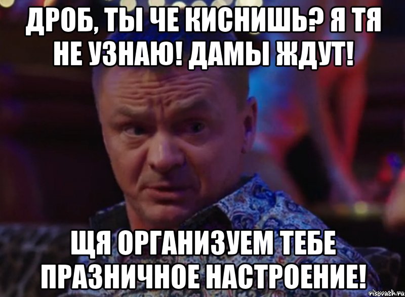 Дроб, ты че киснишь? Я тя не узнаю! дамы ждут! ЩЯ Организуем тебе празничное настроение!