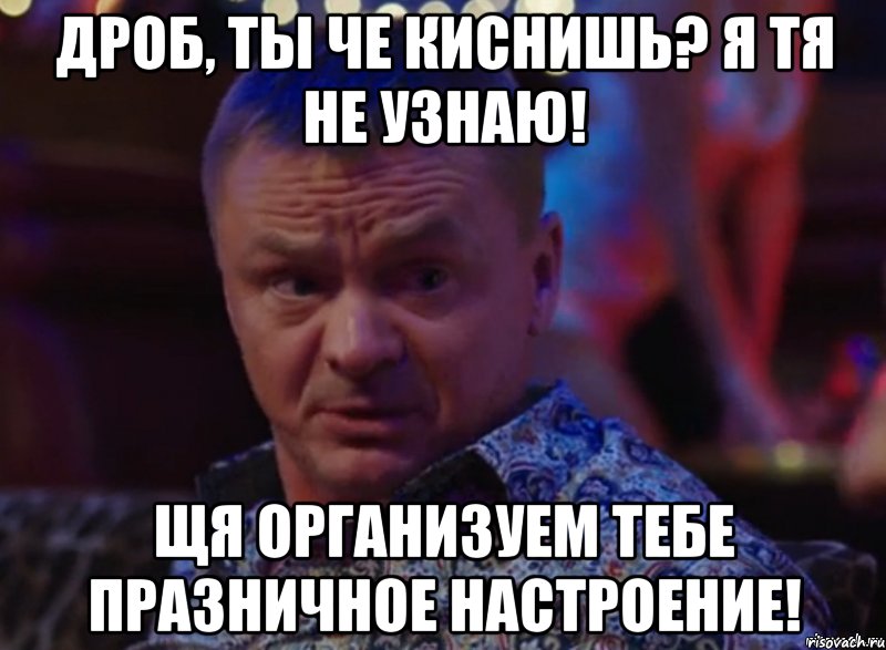 Дроб, ты че киснишь? Я тя не узнаю! ЩЯ Организуем тебе празничное настроение!