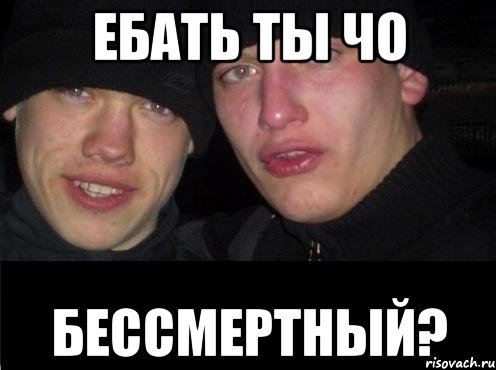 ебать ты чо бессмертный?