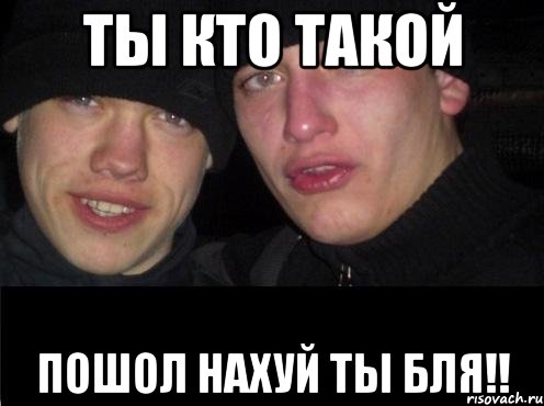 ты кто такой пошол нахуй ты бля!!