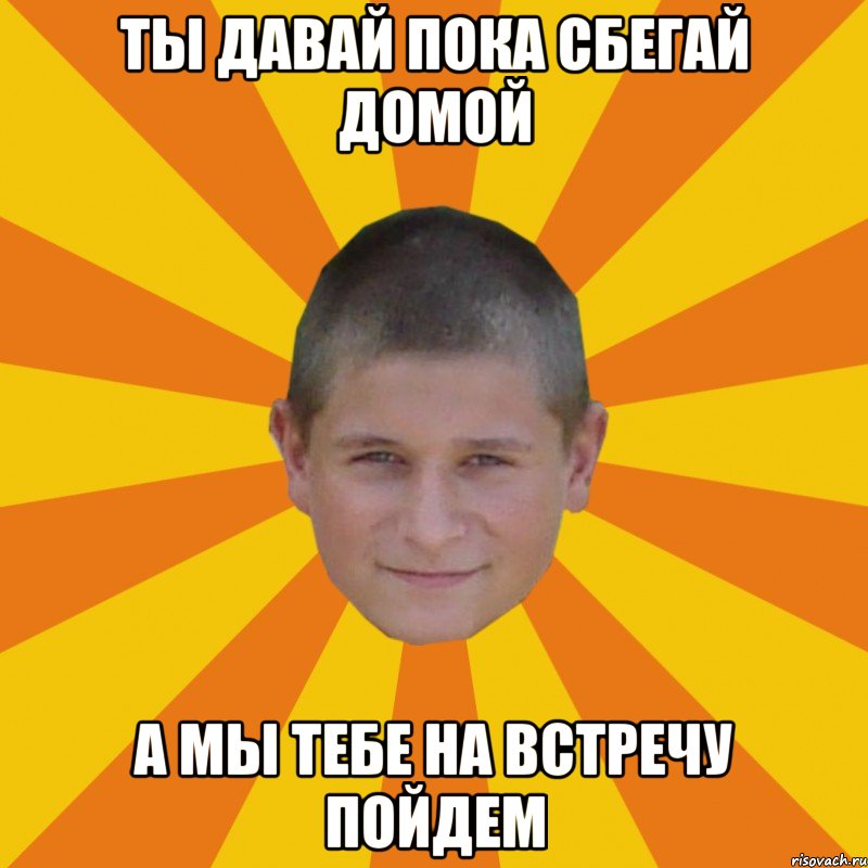 ты давай пока сбегай домой а мы тебе на встречу пойдем