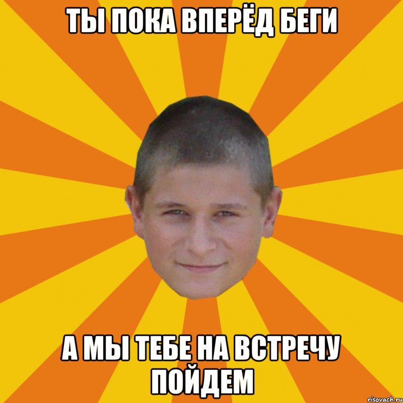 ты пока вперёд беги а мы тебе на встречу пойдем