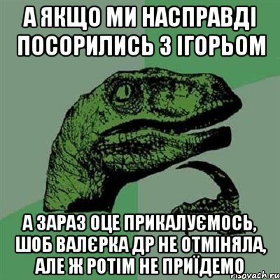 а якщо ми насправді посорились з ігорьом а зараз оце прикалуємось, шоб валєрка др не отміняла, але ж ротім не приїдемо, Мем Филосораптор