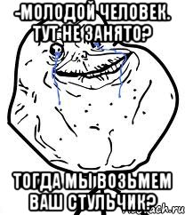 -молодой человек. тут не занято? тогда мы возьмем ваш стульчик?, Мем Forever Alone