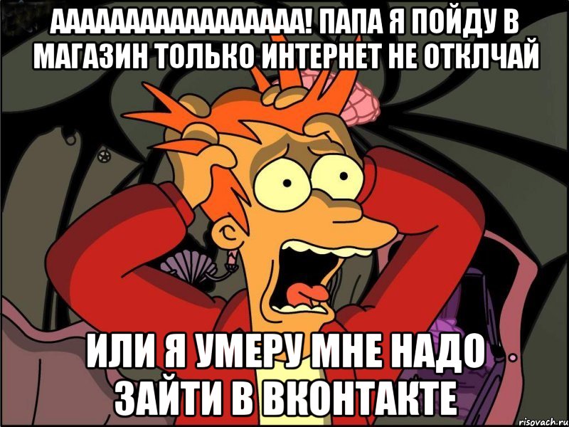 ааааааааааааааааа! папа я пойду в магазин только интернет не отклчай или я умеру мне надо зайти в вконтакте