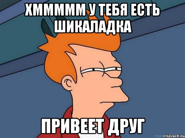 хммммм у тебя есть шикаладка привеет друг, Мем  Фрай (мне кажется или)