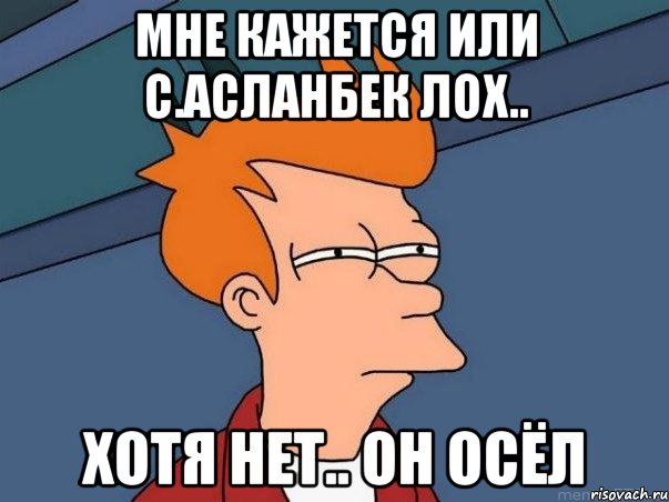 Мне кажется или С.Асланбек Лох.. Хотя нет.. Он Осёл, Мем  Фрай (мне кажется или)