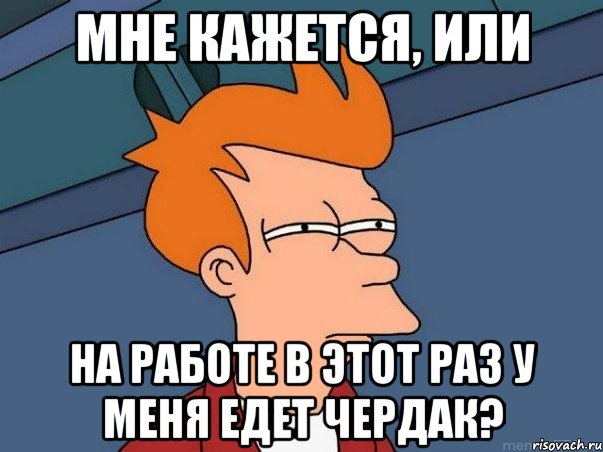 МНЕ КАЖЕТСЯ, ИЛИ НА РАБОТЕ В ЭТОТ РАЗ У МЕНЯ ЕДЕТ ЧЕРДАК?, Мем  Фрай (мне кажется или)