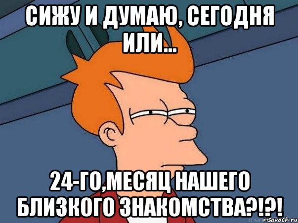 Сижу и думаю, сегодня или... 24-го,месяц нашего близкого знакомства?!?!, Мем  Фрай (мне кажется или)