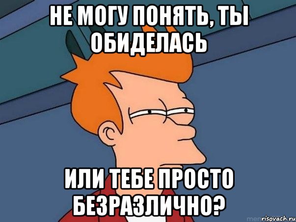 НЕ МОГУ ПОНЯТЬ, ТЫ ОБИДЕЛАСЬ ИЛИ ТЕБЕ ПРОСТО БЕЗРАЗЛИЧНО?, Мем  Фрай (мне кажется или)