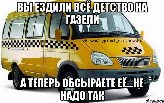 вы ездили всё детство на газели а теперь обсыраете её...не надо так
