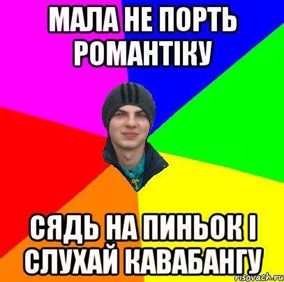 мала не порть романтіку сядь на пиньок і слухай кавабангу