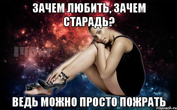 Зачем любить, зачем старадь? Ведь можно просто пожрать