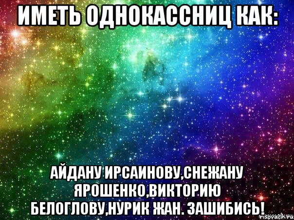 иметь однокассниц как: айдану ирсаинову,снежану ярошенко,викторию белоглову,нурик жан. зашибись!