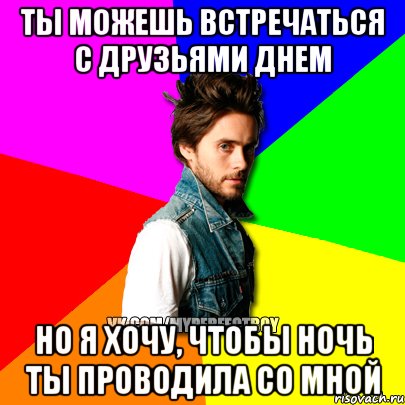 Ты можешь встречаться с друзьями днем Но я хочу, чтобы ночь ты проводила со мной