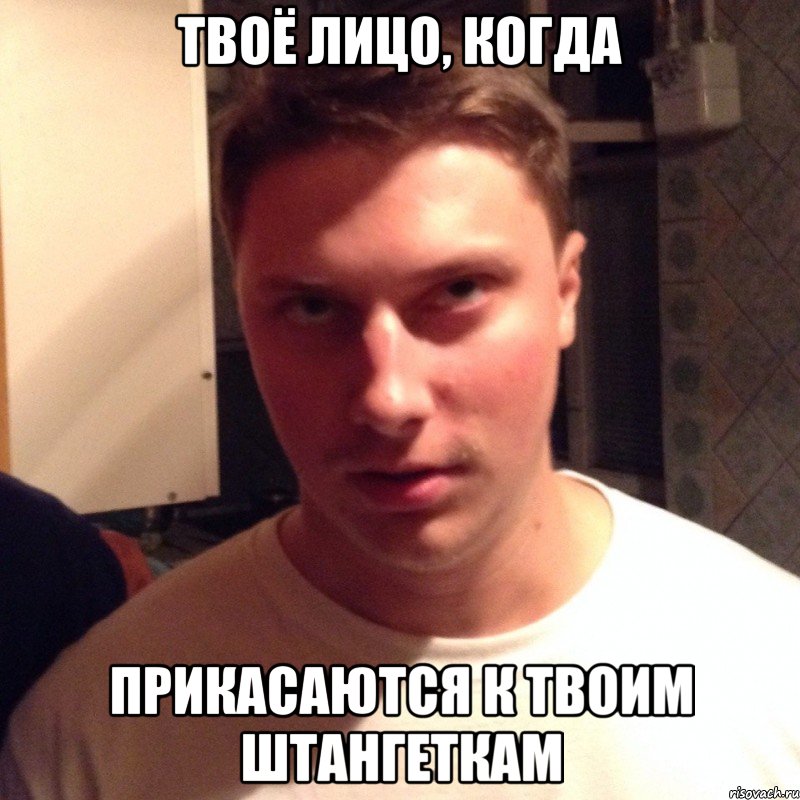 твоё лицо, когда прикасаются к твоим штангеткам
