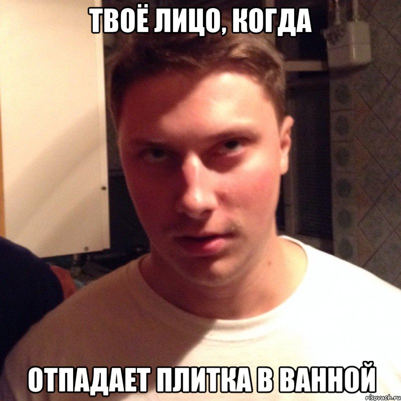 твоё лицо, когда отпадает плитка в ванной