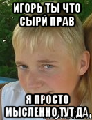 игорь ты что сырй прав я просто мысленно тут да