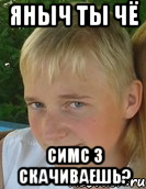 яныч ты чё симс 3 скачиваешь?