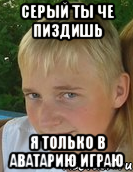 серый ты че пиздишь я только в аватарию играю
