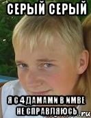 серый серый я с 4 дамами в имве не справляюсь