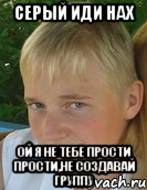 серый иди нах ой я не тебе прости прости,не создавай группу