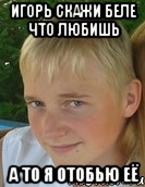 игорь скажи беле что любишь а то я отобью её