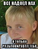 все надоел нах я только разблокировал тебя