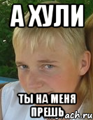 а хули ты на меня прешь