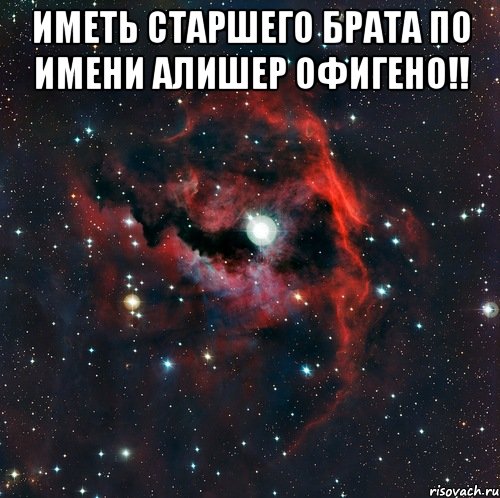 Иметь старшего брата по имени Алишер офигено!! 