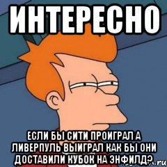 ИНТЕРЕСНО ЕСЛИ БЫ СИТИ ПРОИГРАЛ А ЛИВЕРПУЛЬ ВЫИГРАЛ КАК БЫ ОНИ ДОСТАВИЛИ КУБОК НА ЭНФИЛД?, Мем Интересно