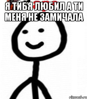 Я тибя любил а ти меня не замичала 