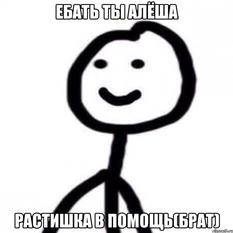 Ебать ты Алёша Растишка в помощь(брат)