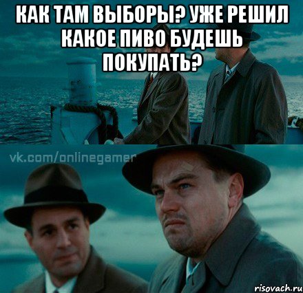 Как там выборы? Уже решил какое пиво будешь покупать? 