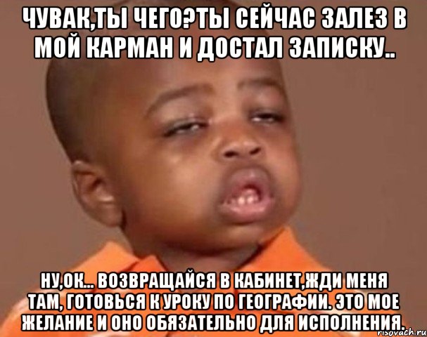 Чувак,ты чего?Ты сейчас залез в мой карман и достал записку.. ну,ок... Возвращайся в кабинет,жди меня там, готовься к уроку по географии. Это мое желание и оно обязательно для исполнения., Мем  Какой пацан (негритенок)